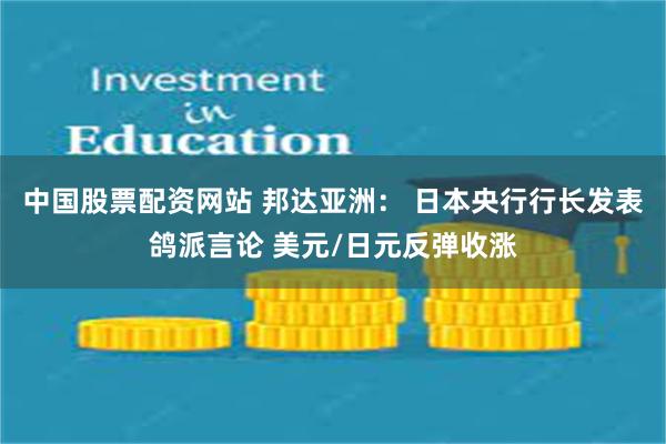 中国股票配资网站 邦达亚洲： 日本央行行长发表鸽派言论 美元/日元反弹收涨