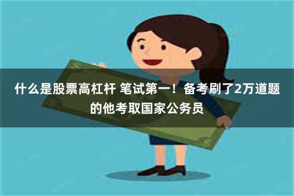 什么是股票高杠杆 笔试第一！备考刷了2万道题的他考取国家公务员