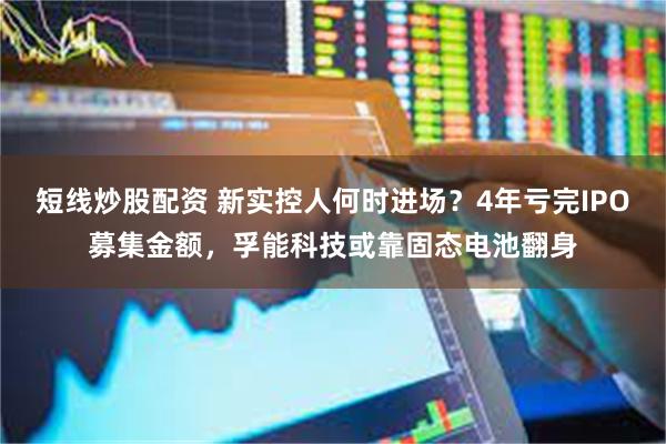 短线炒股配资 新实控人何时进场？4年亏完IPO募集金额，孚能科技或靠固态电池翻身