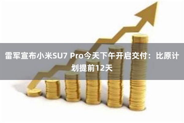 雷军宣布小米SU7 Pro今天下午开启交付：比原计划提前12天