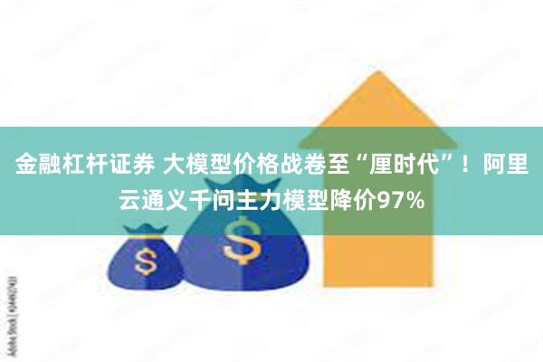 金融杠杆证券 大模型价格战卷至“厘时代”！阿里云通义千问主力模型降价97%