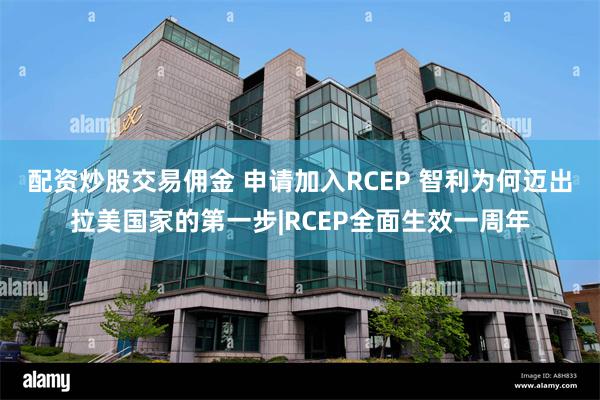 配资炒股交易佣金 申请加入RCEP 智利为何迈出拉美国家的第一步|RCEP全面生效一周年