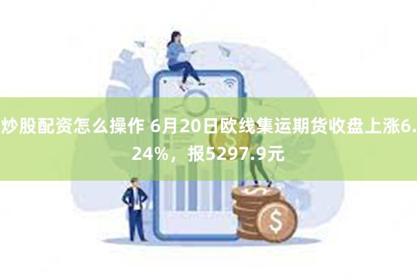 炒股配资怎么操作 6月20日欧线集运期货收盘上涨6.24%，报5297.9元