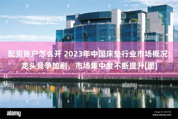 配资账户怎么开 2023年中国床垫行业市场概况：龙头竞争加剧，市场集中度不断提升[图]