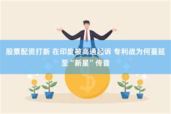 股票配资打新 在印度被高通起诉 专利战为何蔓延至“新星”传音