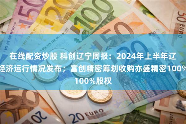 在线配资炒股 科创辽宁周报：2024年上半年辽宁省经济运行情况发布；富创精密筹划收购亦盛精密100%股权