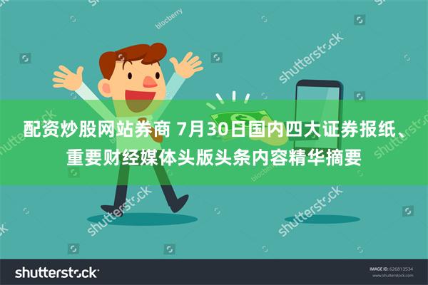 配资炒股网站券商 7月30日国内四大证券报纸、重要财经媒体头版头条内容精华摘要