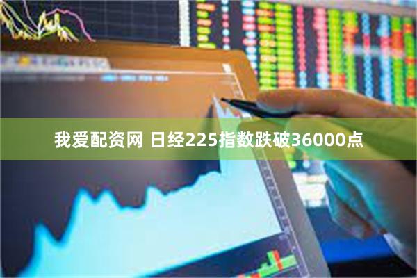 我爱配资网 日经225指数跌破36000点