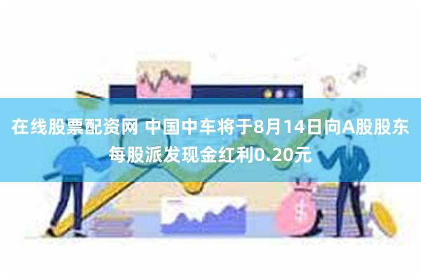 在线股票配资网 中国中车将于8月14日向A股股东每股派发现金红利0.20元