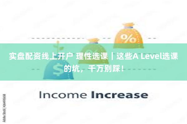 实盘配资线上开户 理性选课｜这些A Level选课的坑，千万别踩！