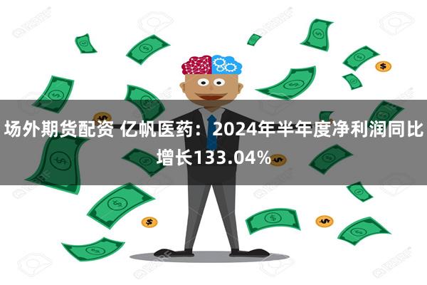 场外期货配资 亿帆医药：2024年半年度净利润同比增长133.04%