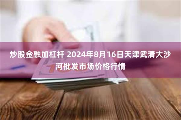 炒股金融加杠杆 2024年8月16日天津武清大沙河批发市场价格行情