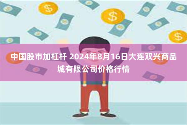 中国股市加杠杆 2024年8月16日大连双兴商品城有限公司价格行情