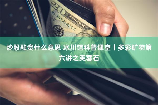 炒股融资什么意思 冰川馆科普课堂丨多彩矿物第六讲之芙蓉石