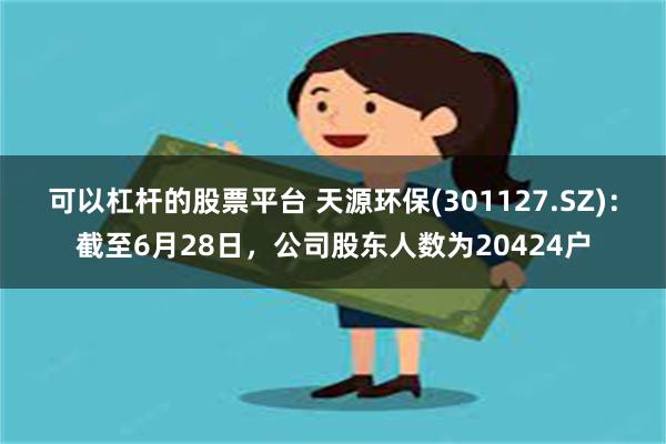 可以杠杆的股票平台 天源环保(301127.SZ)：截至6月28日，公司股东人数为20424户