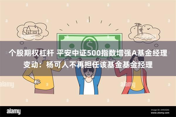 个股期权杠杆 平安中证500指数增强A基金经理变动：杨可人不再担任该基金基金经理