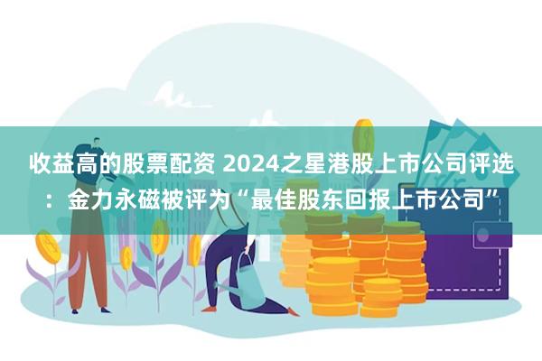 收益高的股票配资 2024之星港股上市公司评选：金力永磁被评为“最佳股东回报上市公司”