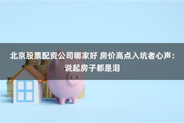 北京股票配资公司哪家好 房价高点入坑者心声：说起房子都是泪