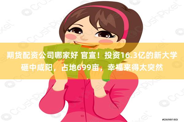 期货配资公司哪家好 官宣！投资16.3亿的新大学砸中咸阳，占地699亩，幸福来得太突然