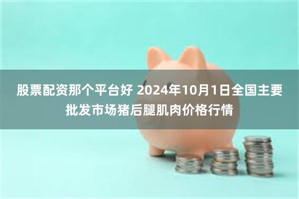 股票配资那个平台好 2024年10月1日全国主要批发市场猪后腿肌肉价格行情