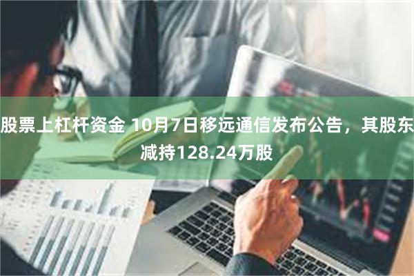 股票上杠杆资金 10月7日移远通信发布公告，其股东减持128.24万股