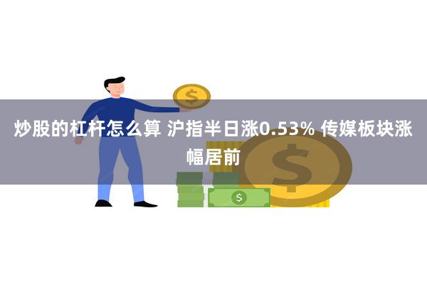 炒股的杠杆怎么算 沪指半日涨0.53% 传媒板块涨幅居前