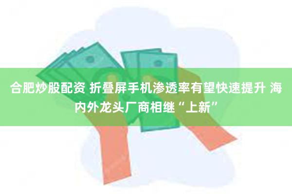 合肥炒股配资 折叠屏手机渗透率有望快速提升 海内外龙头厂商相继“上新”