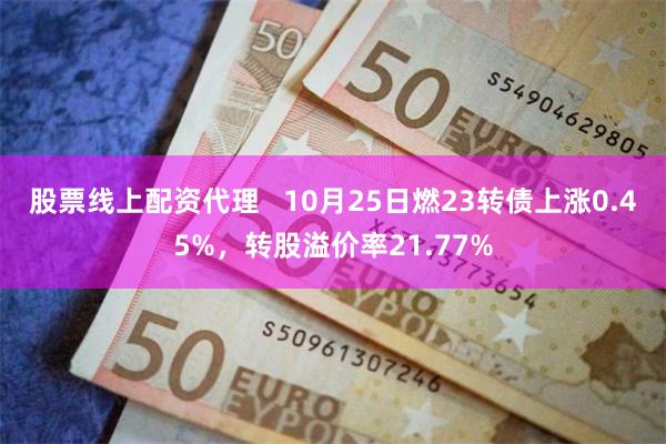 股票线上配资代理   10月25日燃23转债上涨0.45%，转股溢价率21.77%