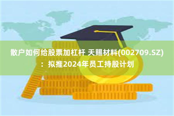 散户如何给股票加杠杆 天赐材料(002709.SZ)：拟推2024年员工持股计划