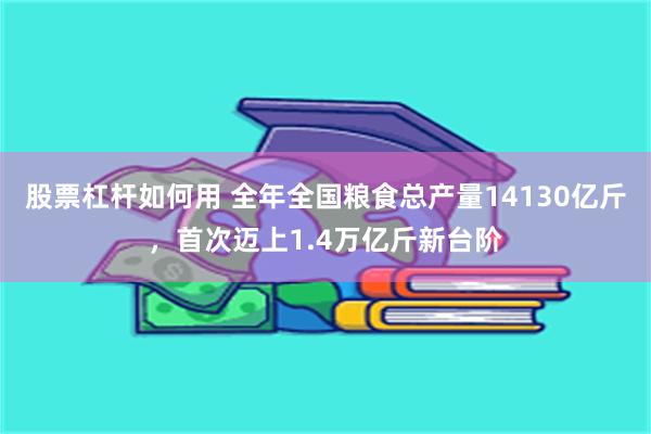 股票杠杆如何用 全年全国粮食总产量14130亿斤，首次迈上1.4万亿斤新台阶