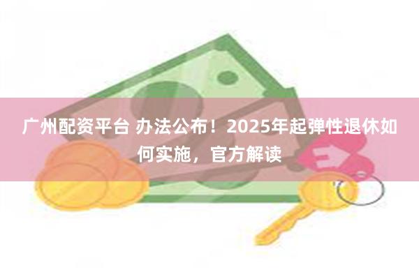 广州配资平台 办法公布！2025年起弹性退休如何实施，官方解读