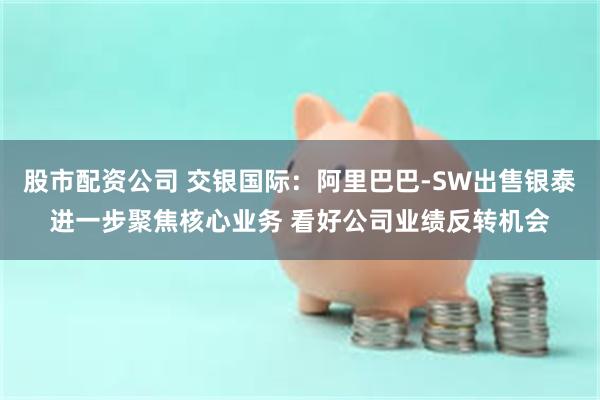 股市配资公司 交银国际：阿里巴巴-SW出售银泰进一步聚焦核心业务 看好公司业绩反转机会