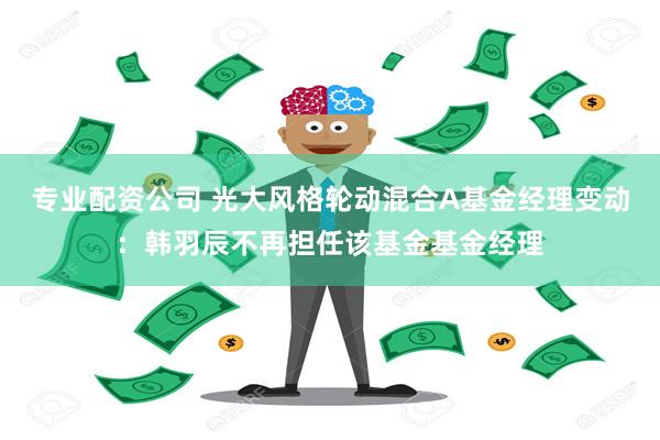 专业配资公司 光大风格轮动混合A基金经理变动：韩羽辰不再担任该基金基金经理