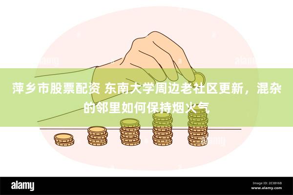 萍乡市股票配资 东南大学周边老社区更新，混杂的邻里如何保持烟火气