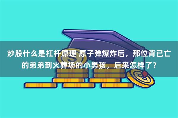 炒股什么是杠杆原理 原子弹爆炸后，那位背已亡的弟弟到火葬场的小男孩，后来怎样了？