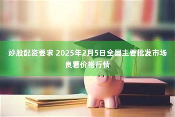 炒股配资要求 2025年2月5日全国主要批发市场良薯价格行情