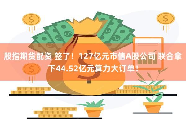 股指期货配资 签了！127亿元市值A股公司 联合拿下44.52亿元算力大订单！