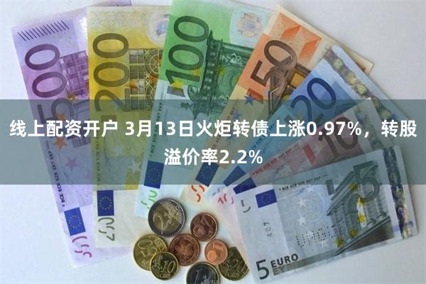 线上配资开户 3月13日火炬转债上涨0.97%，转股溢价率2.2%