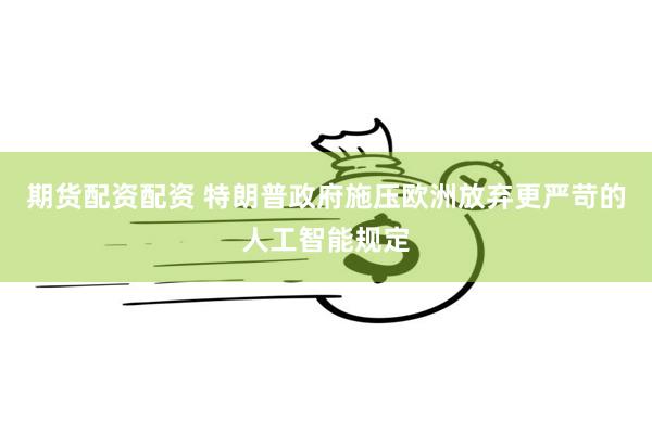 期货配资配资 特朗普政府施压欧洲放弃更严苛的人工智能规定